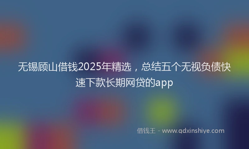 无锡顾山借钱2025年精选，总结五个无视负债快速下款长期网贷的app