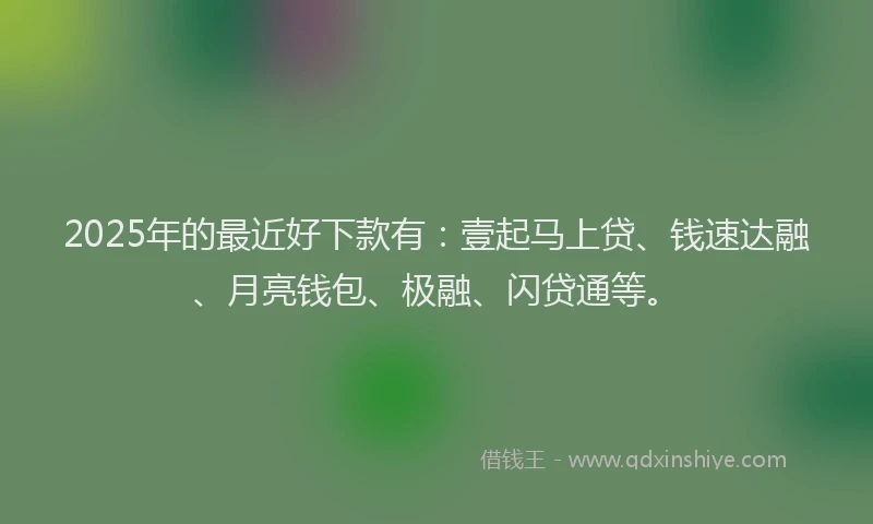 2025年的最近好下款有：壹起马上贷、钱速达融、月亮钱包、极融、闪贷通等。