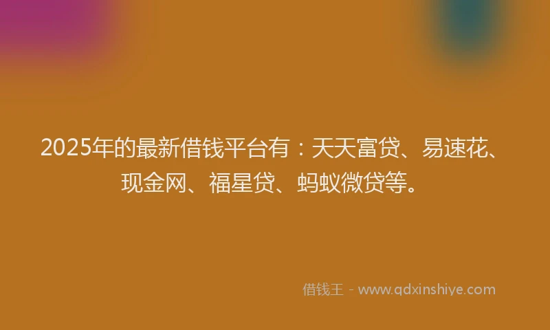 2025年的最新借钱平台有：天天富贷、易速花、现金网、福星贷、蚂蚁微贷等。