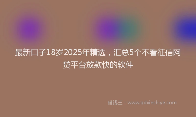 最新口子18岁2025年精选，汇总5个不看征信网贷平台放款快的软件