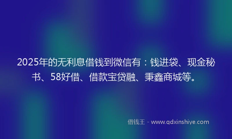 2025年的无利息借钱到微信有：钱进袋、现金秘书、58好借、借款宝贷融、秉鑫商城等。