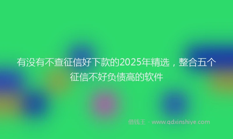 有没有不查征信好下款的2025年精选，整合五个征信不好负债高的软件