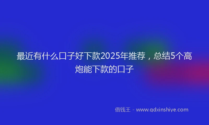 最近有什么口子好下款2025年推荐，总结5个高炮能下款的口子