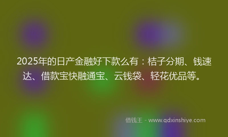 2025年的日产金融好下款么有：桔子分期、钱速达、借款宝快融通宝、云钱袋、轻花优品等。
