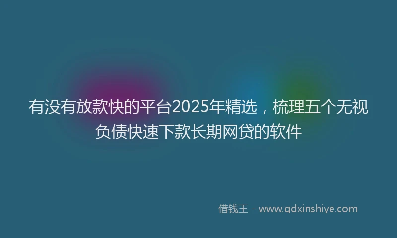 有没有放款快的平台2025年精选，梳理五个无视负债快速下款长期网贷的软件