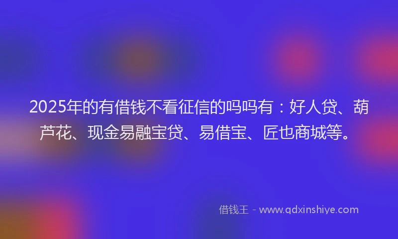 2025年的有借钱不看征信的吗吗有：好人贷、葫芦花、现金易融宝贷、易借宝、匠也商城等。