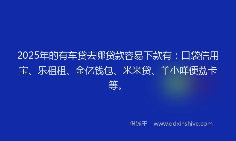 2025年的有车贷去哪贷款容易下款有：口袋信用宝、乐租租、金亿钱包、米米贷、羊小咩便荔卡等。