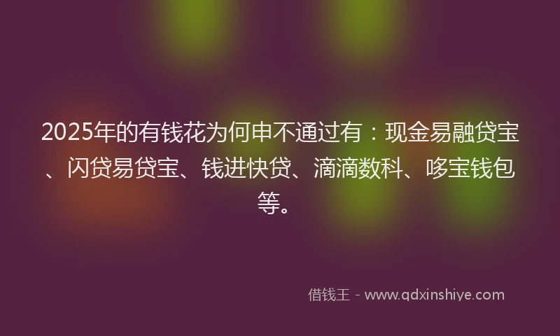 2025年的有钱花为何申不通过有：现金易融贷宝、闪贷易贷宝、钱进快贷、滴滴数科、哆宝钱包等。