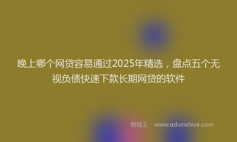晚上哪个网贷容易通过2025年精选，盘点五个无视负债快速下款长期网贷的软件