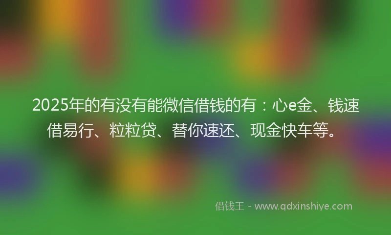 2025年的有没有能微信借钱的有：心e金、钱速借易行、粒粒贷、替你速还、现金快车等。