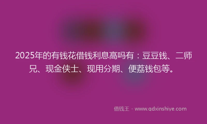 2025年的有钱花借钱利息高吗有：豆豆钱、二师兄、现金侠士、现用分期、便荔钱包等。