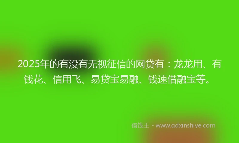 2025年的有没有无视征信的网贷有：龙龙用、有钱花、信用飞、易贷宝易融、钱速借融宝等。