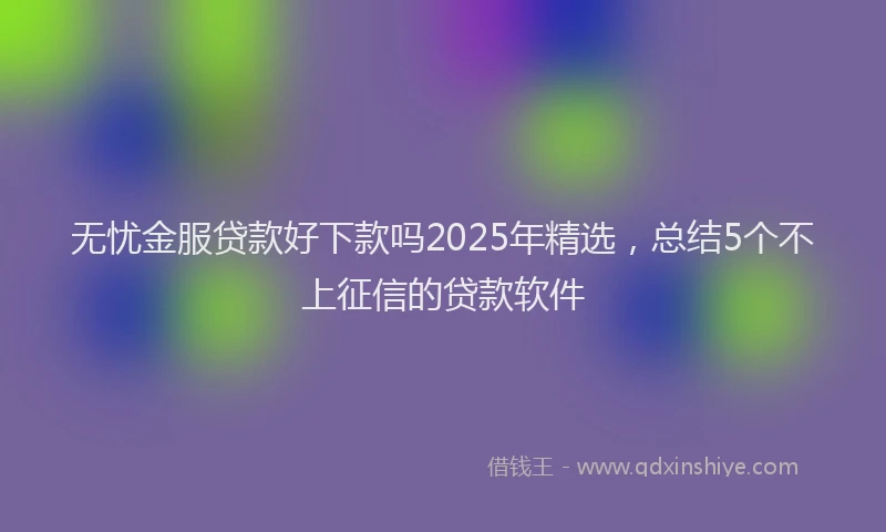 无忧金服贷款好下款吗2025年精选，总结5个不上征信的贷款软件