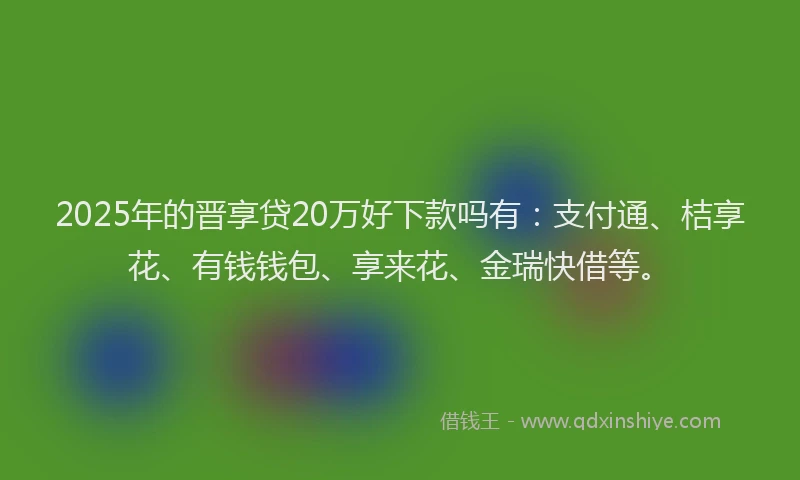 2025年的晋享贷20万好下款吗有：支付通、桔享花、有钱钱包、享来花、金瑞快借等。