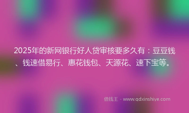 2025年的新网银行好人贷审核要多久有：豆豆钱、钱速借易行、惠花钱包、天源花、速下宝等。