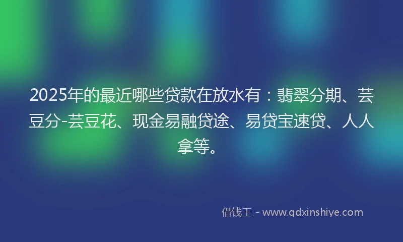 2025年的最近哪些贷款在放水有：翡翠分期、芸豆分-芸豆花、现金易融贷途、易贷宝速贷、人人拿等。