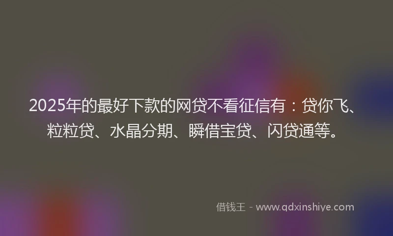 2025年的最好下款的网贷不看征信有：贷你飞、粒粒贷、水晶分期、瞬借宝贷、闪贷通等。