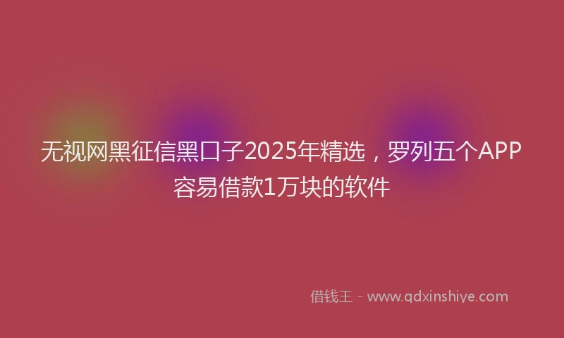 无视网黑征信黑口子2025年精选，罗列五个APP容易借款1万块的软件