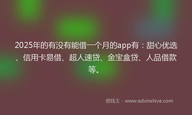 2025年的有没有能借一个月的app有：甜心优选、信用卡易借、超人速贷、金宝盒贷、人品借款等。