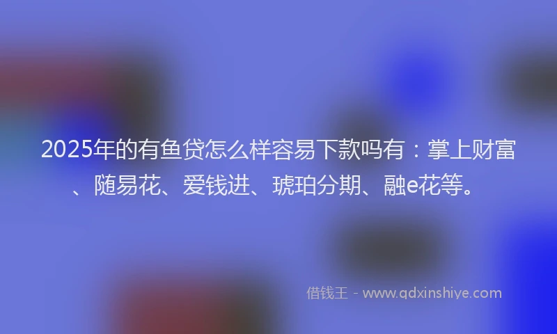2025年的有鱼贷怎么样容易下款吗有：掌上财富、随易花、爱钱进、琥珀分期、融e花等。