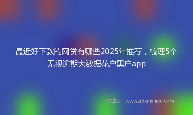 最近好下款的网贷有哪些2025年推荐，梳理5个无视逾期大数据花户黑户app