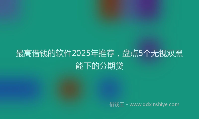 最高借钱的软件2025年推荐，盘点5个无视双黑能下的分期贷