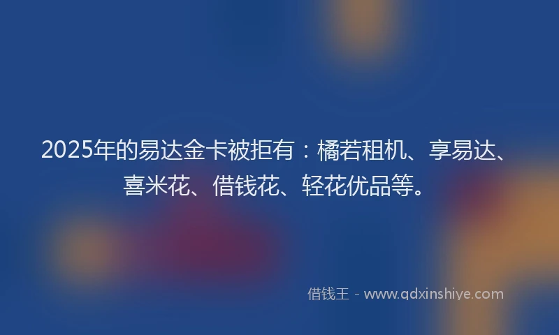 2025年的易达金卡被拒有：橘若租机、享易达、喜米花、借钱花、轻花优品等。