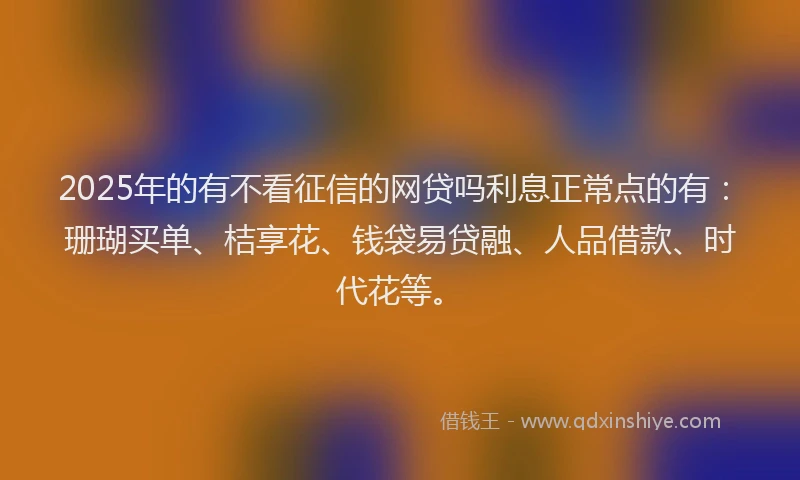 2025年的有不看征信的网贷吗利息正常点的有：珊瑚买单、桔享花、钱袋易贷融、人品借款、时代花等。