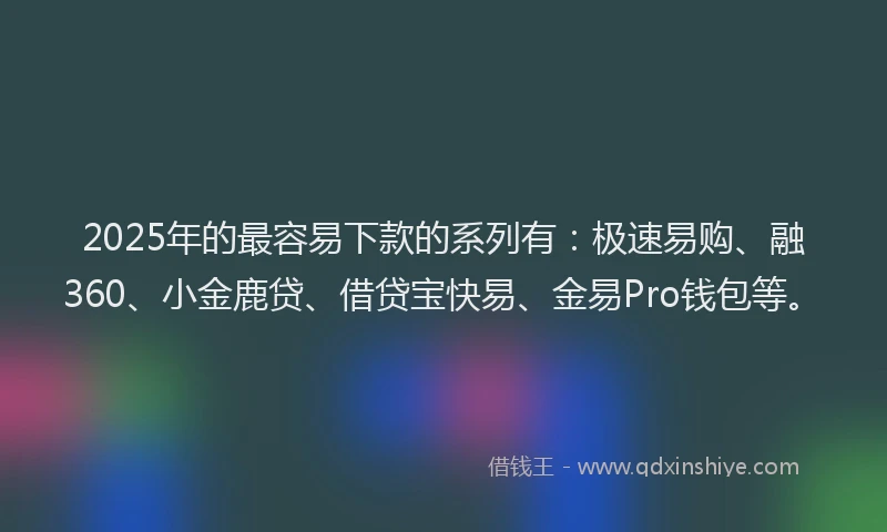 2025年的最容易下款的系列有：极速易购、融360、小金鹿贷、借贷宝快易、金易Pro钱包等。