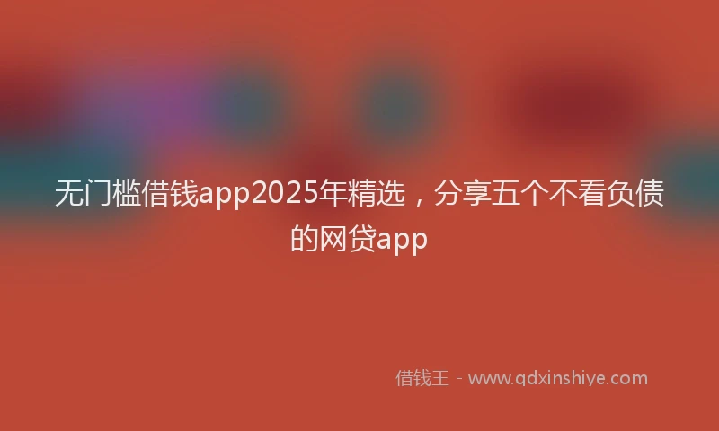 无门槛借钱app2025年精选，分享五个不看负债的网贷app