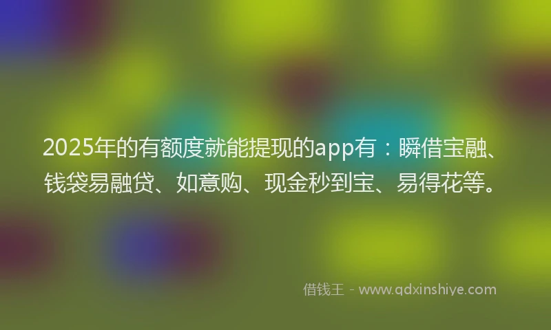 2025年的有额度就能提现的app有：瞬借宝融、钱袋易融贷、如意购、现金秒到宝、易得花等。