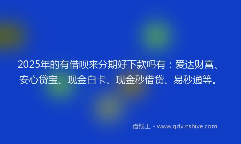 2025年的有借呗来分期好下款吗有：爱达财富、安心贷宝、现金白卡、现金秒借贷、易秒通等。