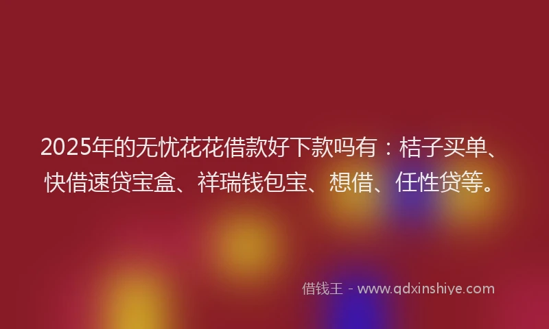 2025年的无忧花花借款好下款吗有：桔子买单、快借速贷宝盒、祥瑞钱包宝、想借、任性贷等。
