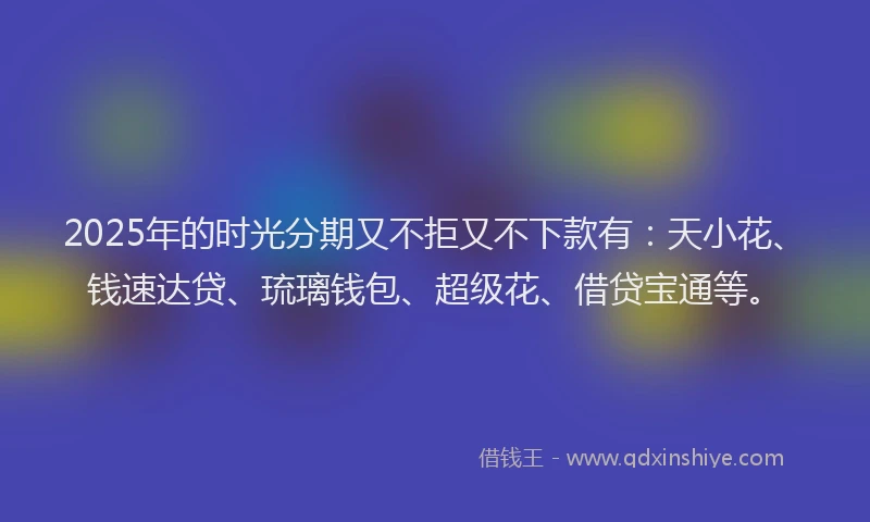2025年的时光分期又不拒又不下款有：天小花、钱速达贷、琉璃钱包、超级花、借贷宝通等。