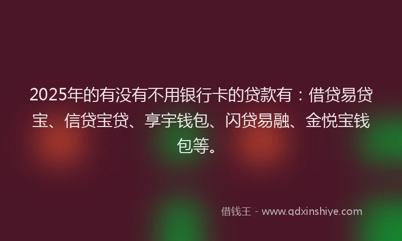 2025年的有没有不用银行卡的贷款有：借贷易贷宝、信贷宝贷、享宇钱包、闪贷易融、金悦宝钱包等。