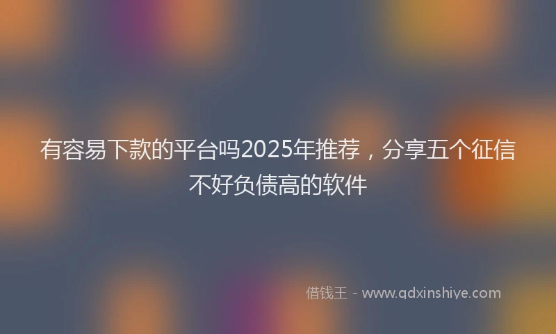 有容易下款的平台吗2025年推荐，分享五个征信不好负债高的软件