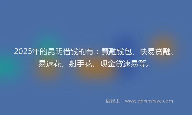 2025年的昆明借钱的有：慧融钱包、快易贷融、易速花、射手花、现金贷速易等。