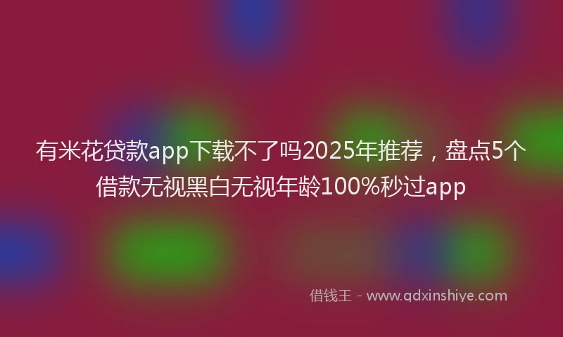 有米花贷款app下载不了吗2025年推荐，盘点5个借款无视黑白无视年龄100%秒过app