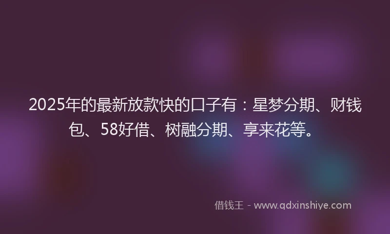 2025年的最新放款快的口子有：星梦分期、财钱包、58好借、树融分期、享来花等。