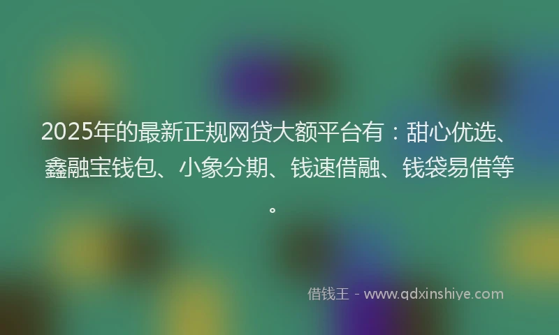 2025年的最新正规网贷大额平台有：甜心优选、鑫融宝钱包、小象分期、钱速借融、钱袋易借等。