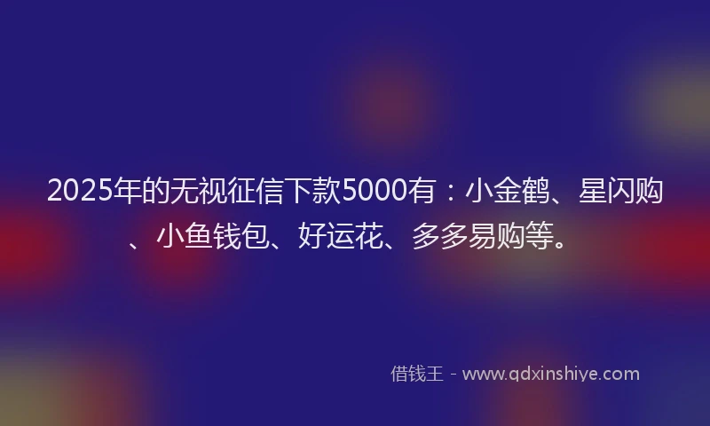 2025年的无视征信下款5000有：小金鹤、星闪购、小鱼钱包、好运花、多多易购等。
