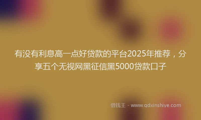 有没有利息高一点好贷款的平台2025年推荐，分享五个无视网黑征信黑5000贷款口子