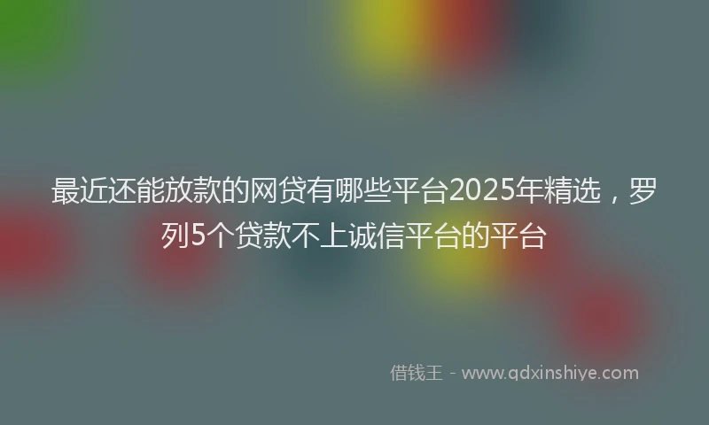 最近还能放款的网贷有哪些平台2025年精选，罗列5个贷款不上诚信平台的平台