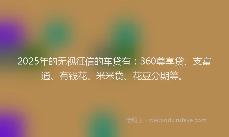 2025年的无视征信的车贷有：360尊享贷、支富通、有钱花、米米贷、花豆分期等。