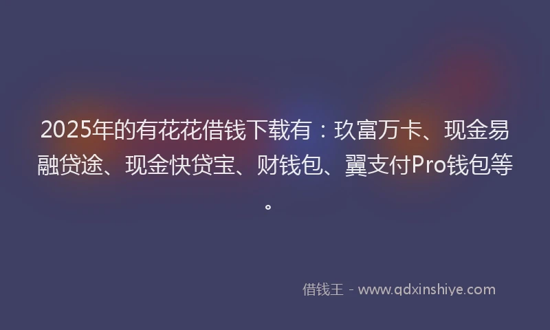 2025年的有花花借钱下载有：玖富万卡、现金易融贷途、现金快贷宝、财钱包、翼支付Pro钱包等。