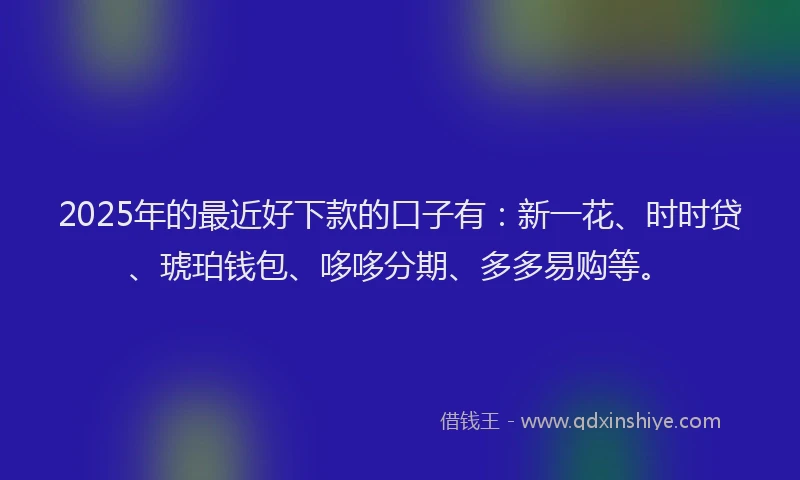 2025年的最近好下款的口子有：新一花、时时贷、琥珀钱包、哆哆分期、多多易购等。