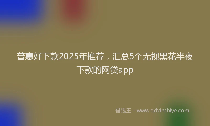 普惠好下款2025年推荐，汇总5个无视黑花半夜下款的网贷app