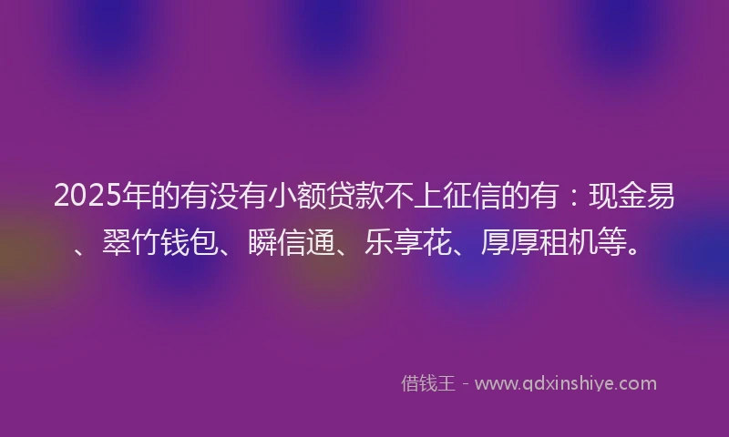 2025年的有没有小额贷款不上征信的有：现金易、翠竹钱包、瞬信通、乐享花、厚厚租机等。