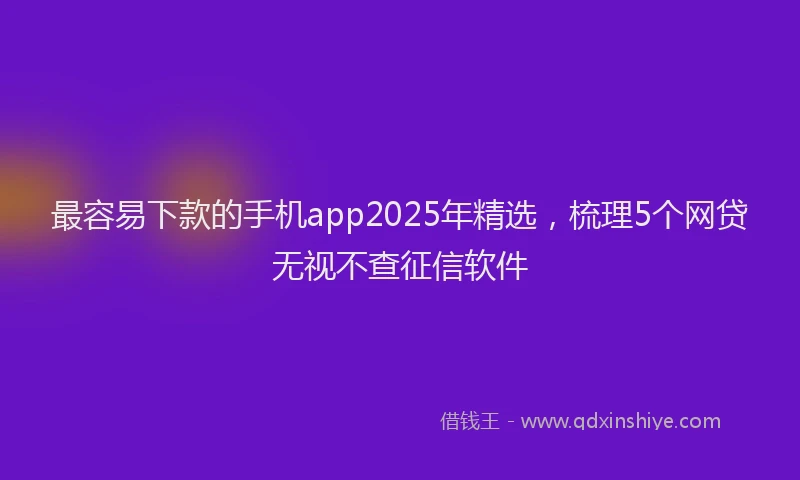 最容易下款的手机app2025年精选，梳理5个网贷无视不查征信软件