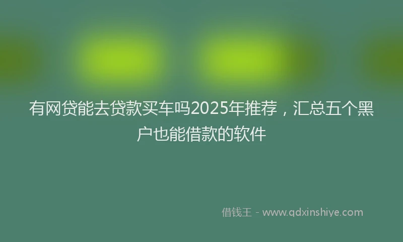 有网贷能去贷款买车吗2025年推荐，汇总五个黑户也能借款的软件